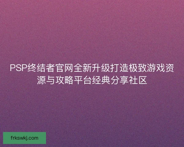 PSP终结者官网全新升级打造极致游戏资源与攻略平台经典分享社区