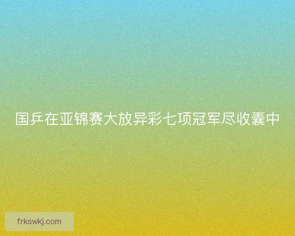 国乒在亚锦赛大放异彩七项冠军尽收囊中