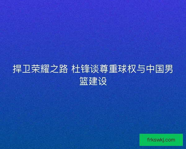 捍卫荣耀之路 杜锋谈尊重球权与中国男篮建设