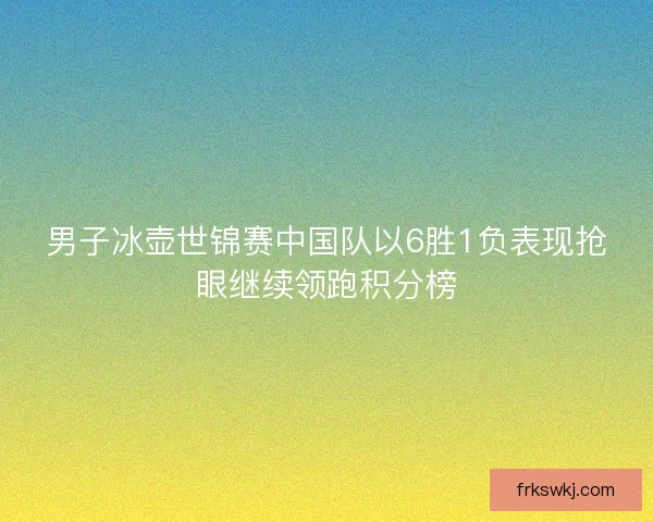 男子冰壶世锦赛中国队以6胜1负表现抢眼继续领跑积分榜