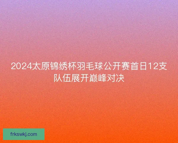 2024太原锦绣杯羽毛球公开赛首日12支队伍展开巅峰对决