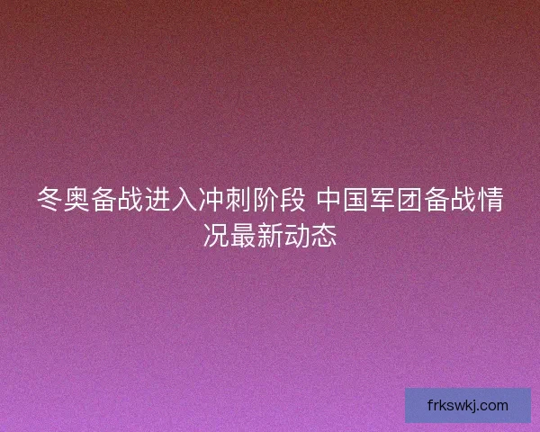 冬奥备战进入冲刺阶段 中国军团备战情况最新动态 冬奥备战进入冲刺阶段 中国军团备战情况最新动态
