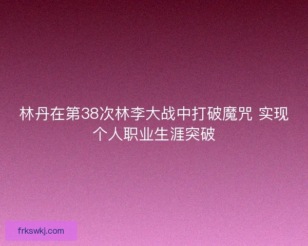 林丹在第38次林李大战中打破魔咒 实现个人职业生涯突破 林丹在第38次林李大战中打破魔咒 实现个人职业生涯突破