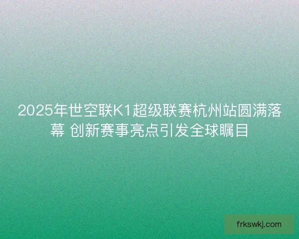 2025年世空联K1超级联赛杭州站圆满落幕 创新赛事亮点引发全球瞩目 2025年世空联K1超级联赛杭州站圆满落幕 创新赛事亮点引发全球瞩目