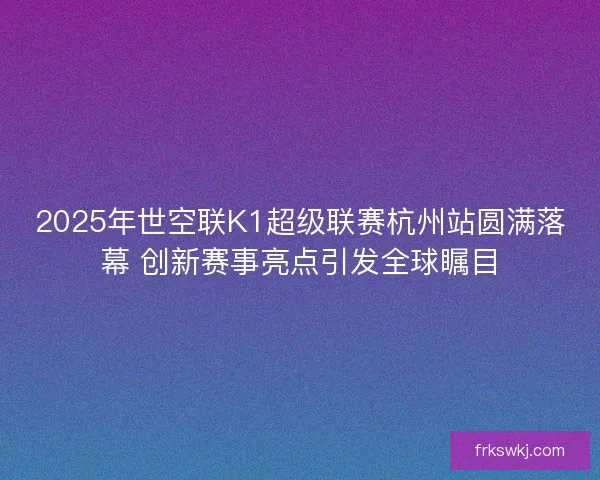 2025年世空联K1超级联赛杭州站圆满落幕 创新赛事亮点引发全球瞩目