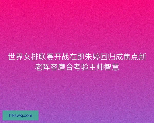 世界女排联赛开战在即朱婷回归成焦点新老阵容磨合考验主帅智慧 世界女排联赛开战在即朱婷回归成焦点新老阵容磨合考验主帅智慧