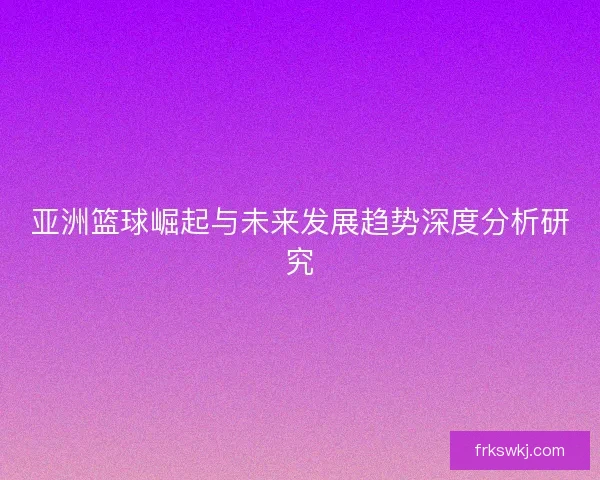 亚洲篮球崛起与未来发展趋势深度分析研究 亚洲篮球崛起与未来发展趋势深度分析研究