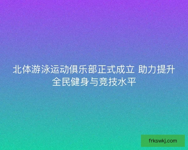 北体游泳运动俱乐部正式成立 助力提升全民健身与竞技水平