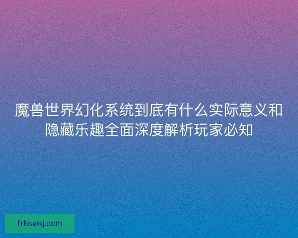 魔兽世界幻化系统到底有什么实际意义和隐藏乐趣全面深度解析玩家必知 魔兽世界幻化系统到底有什么实际意义和隐藏乐趣全面深度解析玩家必知