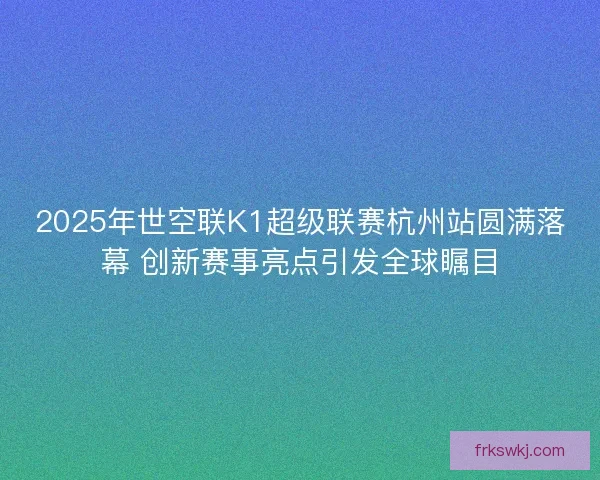 2025年世空联K1超级联赛杭州站圆满落幕 创新赛事亮点引发全球瞩目