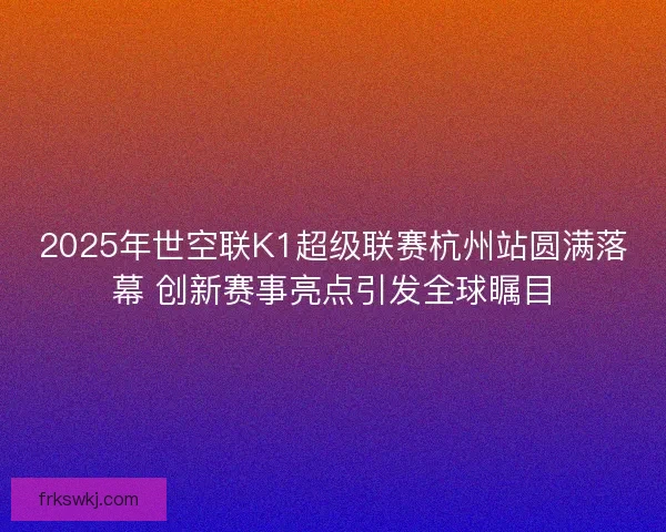 2025年世空联K1超级联赛杭州站圆满落幕 创新赛事亮点引发全球瞩目