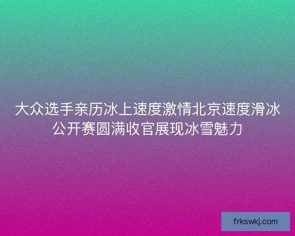 大众选手亲历冰上速度激情北京速度滑冰公开赛圆满收官展现冰雪魅力