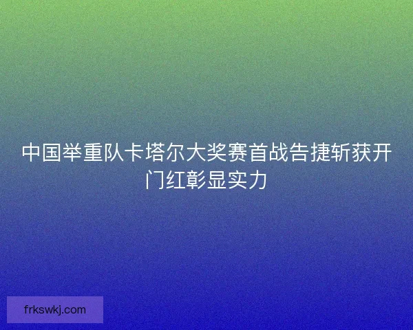 中国举重队卡塔尔大奖赛首战告捷斩获开门红彰显实力