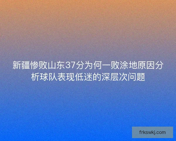 新疆惨败山东37分为何一败涂地原因分析球队表现低迷的深层次问题 新疆惨败山东37分为何一败涂地原因分析球队表现低迷的深层次问题
