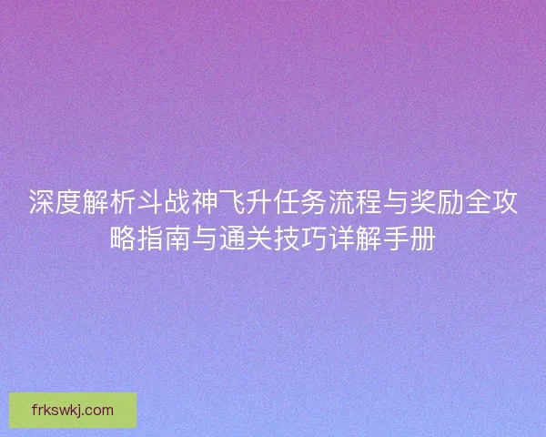 深度解析斗战神飞升任务流程与奖励全攻略指南与通关技巧详解手册