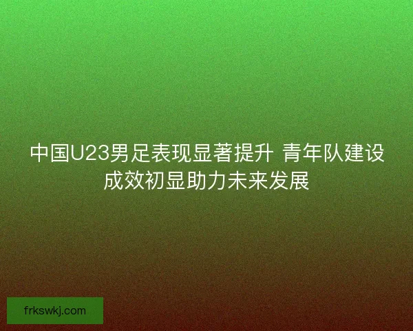 中国U23男足表现显著提升 青年队建设成效初显助力未来发展 中国U23男足表现显著提升 青年队建设成效初显助力未来发展