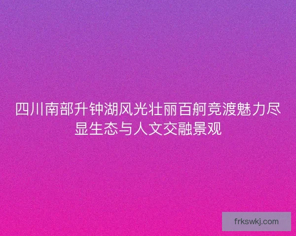 四川南部升钟湖风光壮丽百舸竞渡魅力尽显生态与人文交融景观 四川南部升钟湖风光壮丽百舸竞渡魅力尽显生态与人文交融景观