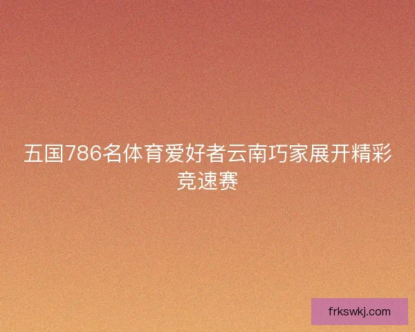 五国786名体育爱好者云南巧家展开精彩竞速赛 五国786名体育爱好者云南巧家展开精彩竞速赛